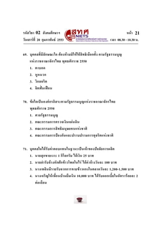 รหัสวิชา 02 สังคมศึกษาฯ หนา
วันเสารที่ 20 กุมภาพันธ 2553 เวลา 08.30 - 10.30 น.
21
69. บุคคลที่มีลักษณะใด ตองหามมิใหใชสิทธิเลือกตั้ง ตามรัฐธรรมนูญ
แหงราชอาณาจักรไทย พุทธศักราช 2550
1. ตาบอด
2. หูหนวก
3. วิกลจริต
4. จิตฟนเฟอน
70. ขอใดเปนองคกรอิสระตามรัฐธรรมนูญแหงราชอาณาจักรไทย
พุทธศักราช 2550
1. ศาลรัฐธรรมนูญ
2. คณะกรรมการตรวจเงินแผนดิน
3. คณะกรรมการสิทธิมนุษยชนแหงชาติ
4. คณะกรรมการปองกันและปราบปรามการทุจริตแหงชาติ
71. บุคคลใดไดรับคาตอบแทนในฐานะเปนเจาของปจจัยการผลิต
1. นายสุกขายเงาะ 1 กิโลกรัม ไดเงิน 25 บาท
2. นายดํารับจางหักฝกขาวโพดในไร ไดคาจางวันละ 100 บาท
3. นางเพลินมีรายรับจากการขายขาวแกงในตลาดวันละ 1,200-1,500 บาท
4. นางเจริญใหเพื่อนบานยืมเงิน 10,000 บาท ไดรับดอกเบี้ยในอัตรารอยละ 2
ตอเดือน
 