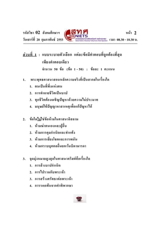 รหัสวิชา 02 สังคมศึกษาฯ หนา
วันเสารที่ 20 กุมภาพันธ 2553 เวลา 08.30 - 10.30 น.
2
สวนที่ 1 : แบบระบายตัวเลือก แตละขอมีคําตอบที่ถูกตองที่สุด
เพียงคําตอบเดียว
จํานวน 50 ขอ (ขอ 1 - 50) : ขอละ 1 คะแนน
1. พระพุทธศาสนาสอนหลักความจริงที่เปนสากลในเรื่องใด
1. ตนเปนที่พึ่งแหงตน
2. การทําลายชีวิตเปนบาป
3. ทุกชีวิตตองเผชิญปญหาดวยความไมประมาท
4. มนุษยใชปญญาหาสาเหตุเพื่อแกปญหาได
2. ขอใดไมใชขอหามในศาสนาอิสลาม
1. หามฆาตนเองและผูอื่น
2. หามการคุมกําเนิดและทําแทง
3. หามการเสี่ยงโชคและการพนัน
4. หามกราบบุคคลอื่นยกเวนบิดามารดา
3. จุดมุงหมายสูงสุดในศาสนาคริสตคือเรื่องใด
1. การลางบาปกําเนิด
2. การไปรวมกับพระเจา
3. การสรางศรัทธาตอพระเจา
4. การรอดพนจากคําพิพากษา
 