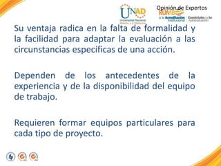 Su ventaja radica en la falta de formalidad y
la facilidad para adaptar la evaluación a las
circunstancias específicas de una acción.
Dependen de los antecedentes de la
experiencia y de la disponibilidad del equipo
de trabajo.
Requieren formar equipos particulares para
cada tipo de proyecto.
Opinión de Expertos
 