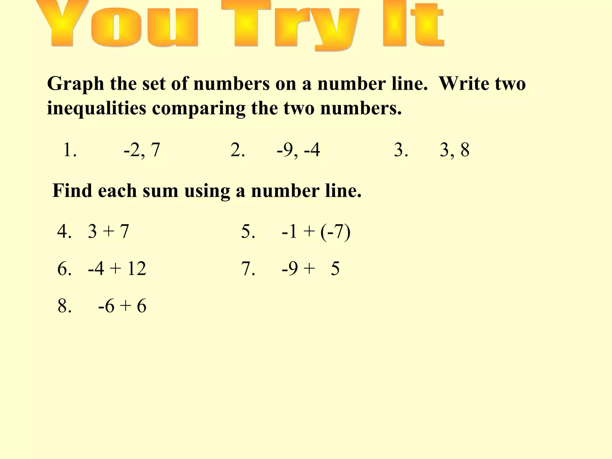 Graph the set of numbers on a number line. Write two
inequalities comparing the two numbers.
1. -2, 7 2. -9, -4 3. 3, 8
Find each sum using a number line.
4. 3 + 7 5. -1 + (-7)
6. -4 + 12 7. -9 + 5
8. -6 + 6
 