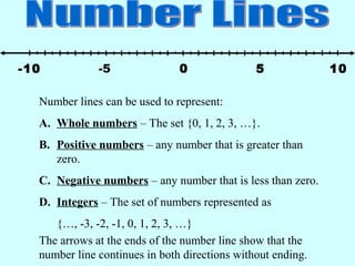 -5 50 10-10
Number lines can be used to represent:
A. Whole numbers – The set {0, 1, 2, 3, …}.
B. Positive numbers – any number that is greater than
zero.
C. Negative numbers – any number that is less than zero.
D. Integers – The set of numbers represented as
{…, -3, -2, -1, 0, 1, 2, 3, …}
The arrows at the ends of the number line show that the
number line continues in both directions without ending.
 