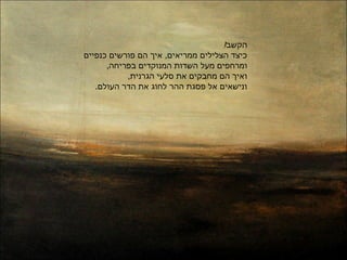 !‫הקשב‬
‫כנפיים‬ ‫פורשים‬ ‫הם‬ ‫איך‬ ,‫ממריאים‬ ‫הצלילים‬ ‫כיצד‬
,‫בפריחה‬ ‫המנוקדים‬ ‫השדות‬ ‫מעל‬ ‫ומרחפים‬
,‫הגרנית‬ ‫סלעי‬ ‫את‬ ‫מחבקים‬ ‫הם‬ ‫ואיך‬
.‫העולם‬ ‫הדר‬ ‫את‬ ‫וג‬ֹ‫ג‬‫לח‬ ‫ההר‬ ‫פסגת‬ ‫אל‬ ‫ונישאים‬
 