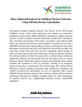Ambit lick Solutions
Mail Id: Ambitlick@gmail.com , Ambitlicksolutions@gmail.Com
Delay-Optimal Broadcast for Multihop Wireless Networks
Using Self-Interference Cancellation
Conventional wireless broadcast protocols rely heavily on the 802.11-based
CSMA/CA model, which avoids interference and collision by conservative
scheduling of transmissions. While CSMA/CA is amenable to multiple concurrent
unicasts, it tends to degrade broadcast performance significantly, especially in
lossy and large-scale networks. In this paper, we propose a new protocol called
Chorus that improves the efficiency and scalability of broadcast service with a
MAC/PHY layer that allows packet collisions. Chorus is built upon the observation
that packets carrying the same data can be effectively detected and decoded, even
when they overlap with each other and have comparable signal strengths. It
resolves collision using symbol-level interference cancellation, and then combines
the resolved symbols to restore the packet. Such a collision-tolerant mechanism
significantly improves the transmission diversity and spatial reuse in wireless
broadcast. Chorus' MAC-layer cognitive sensing and scheduling scheme further
facilitates the realization of such an advantage, resulting in an asymptotic
broadcast delay that is proportional to the network radius. We evaluate Chorus'
PHY-layer collision resolution mechanism with symbol-level simulation, and
validate its network-level performance via ns-2, in comparison with a typical
CSMA/CA-based broadcast protocol. Our evaluation validates Chorus's superior
performance with respect to scalability, reliability, delay, etc., under a broad range
of network scenarios (e.g., single/multiple broadcast sessions, static/mobile
topologies).
 