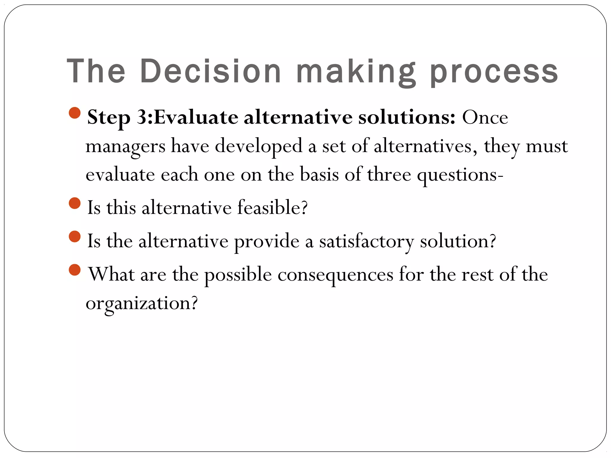 The Decision making process
Step 3:Evaluate alternative solutions: Once
managers have developed a set of alternatives, they must
evaluate each one on the basis of three questions-
Is this alternative feasible?
Is the alternative provide a satisfactory solution?
What are the possible consequences for the rest of the
organization?
 