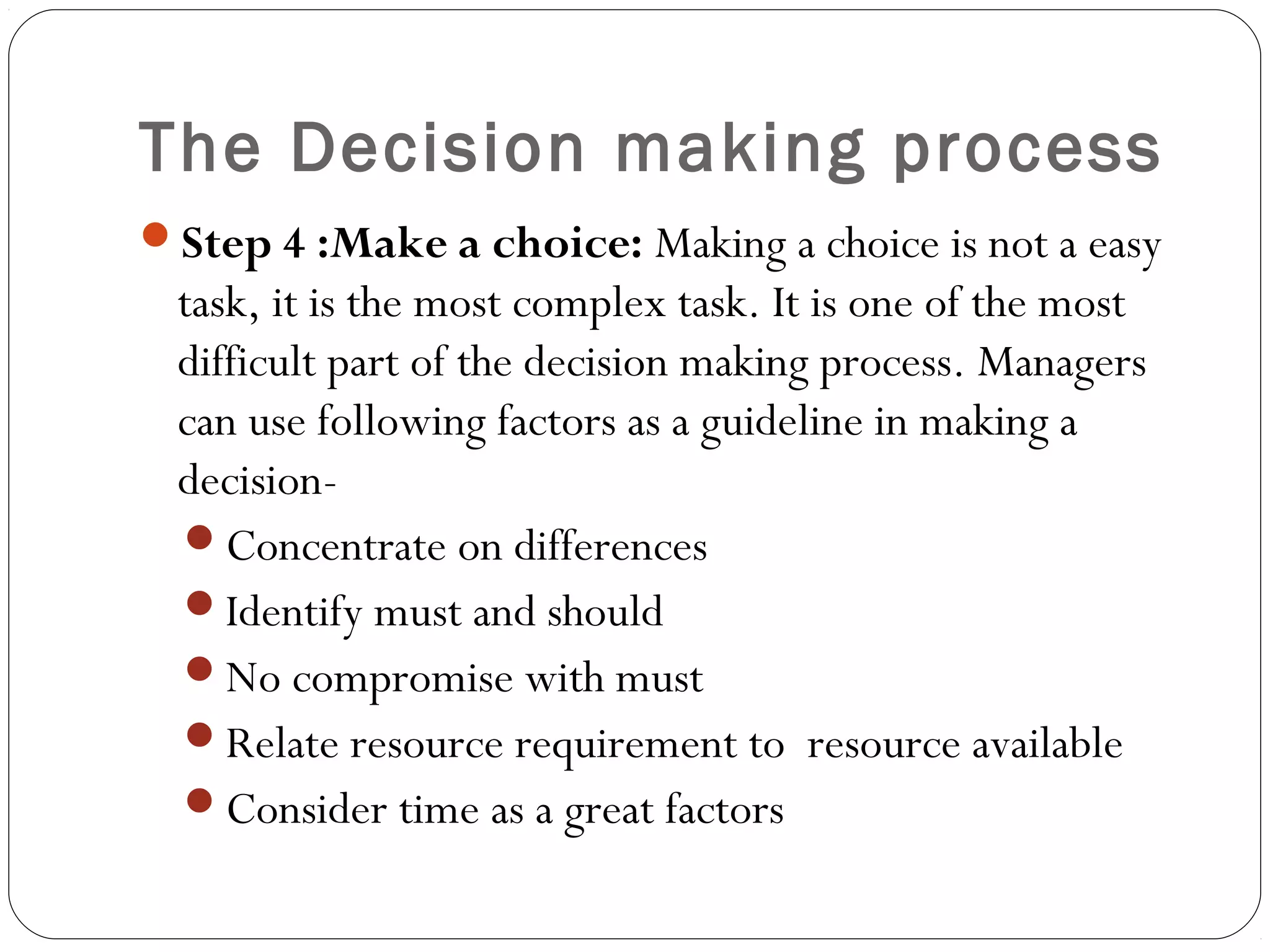 The Decision making process
Step 4 :Make a choice: Making a choice is not a easy
task, it is the most complex task. It is one of the most
difficult part of the decision making process. Managers
can use following factors as a guideline in making a
decision-
Concentrate on differences
Identify must and should
No compromise with must
Relate resource requirement to resource available
Consider time as a great factors
 