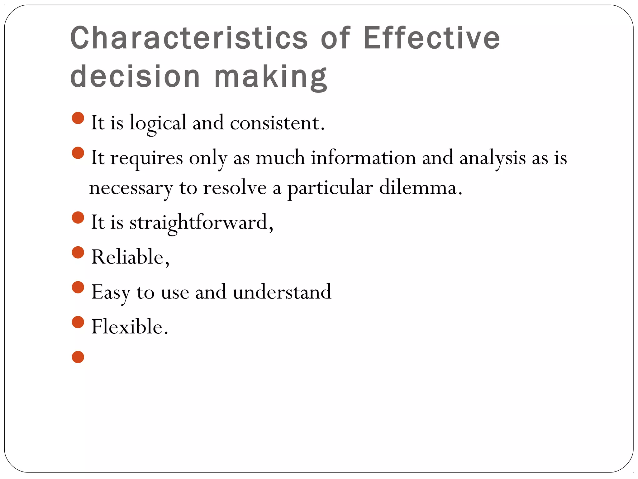 Characteristics of Effective
decision making
It is logical and consistent.
It requires only as much information and analysis as is
necessary to resolve a particular dilemma.
It is straightforward,
Reliable,
Easy to use and understand
Flexible.
 
 