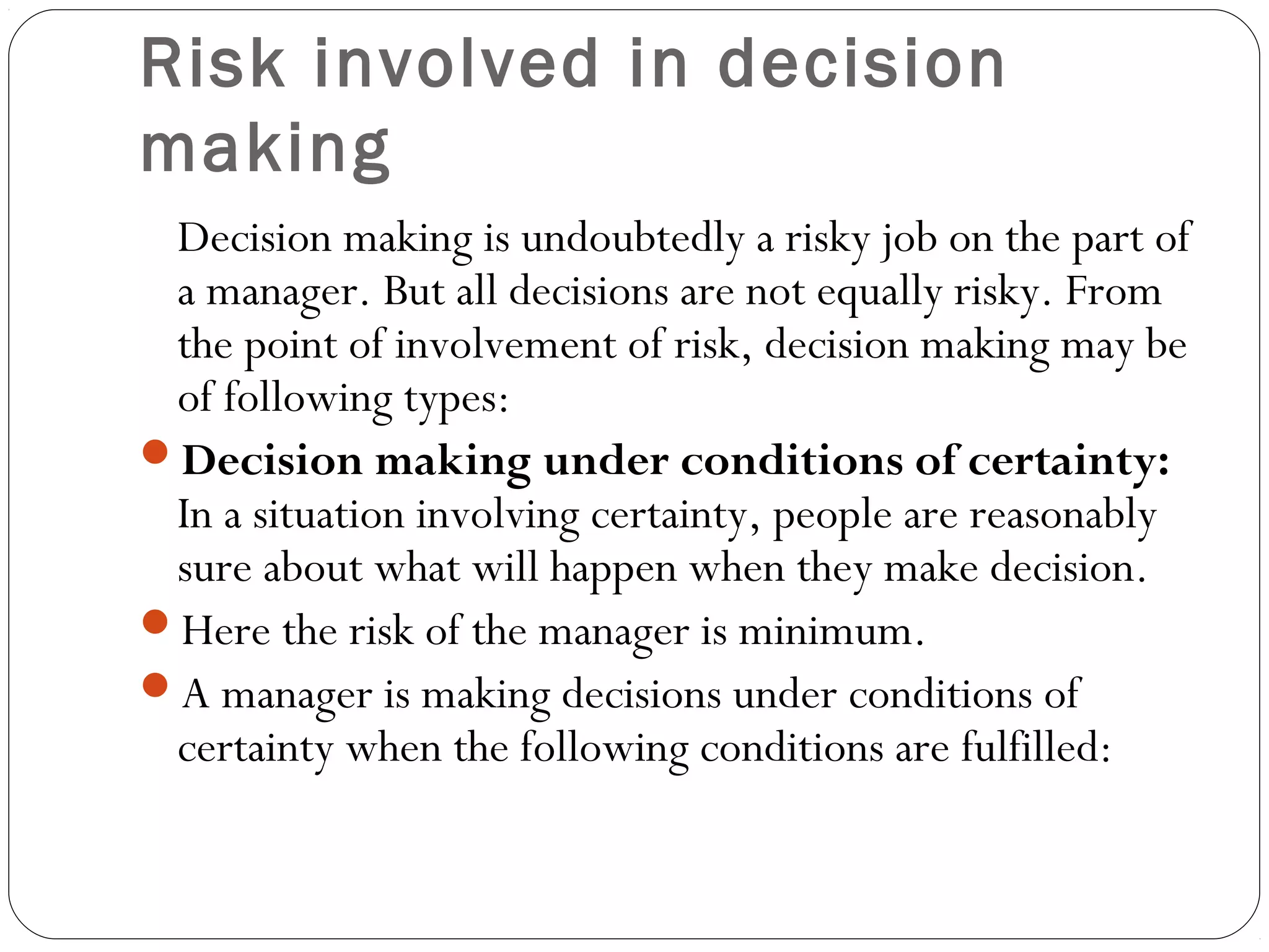 Risk involved in decision
making
Decision making is undoubtedly a risky job on the part of
a manager. But all decisions are not equally risky. From
the point of involvement of risk, decision making may be
of following types:
Decision making under conditions of certainty:
In a situation involving certainty, people are reasonably
sure about what will happen when they make decision.
Here the risk of the manager is minimum.
A manager is making decisions under conditions of
certainty when the following conditions are fulfilled:
 