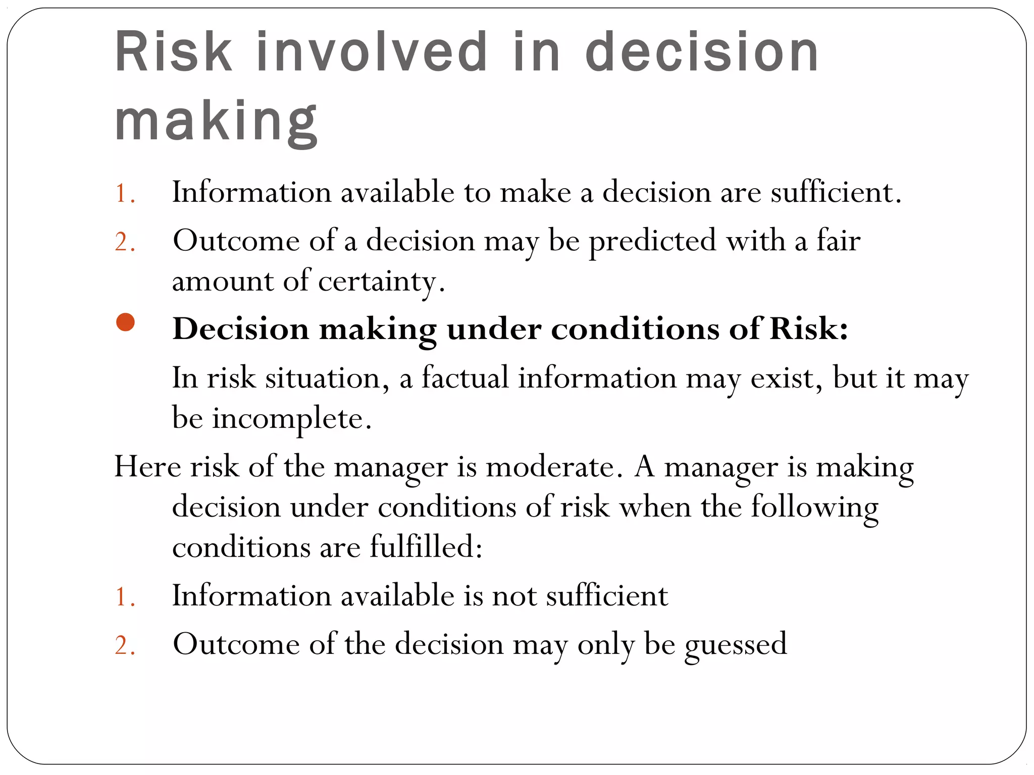 Risk involved in decision
making
1. Information available to make a decision are sufficient.
2. Outcome of a decision may be predicted with a fair
amount of certainty.
 Decision making under conditions of Risk:
In risk situation, a factual information may exist, but it may
be incomplete.
Here risk of the manager is moderate. A manager is making
decision under conditions of risk when the following
conditions are fulfilled:
1. Information available is not sufficient
2. Outcome of the decision may only be guessed
 