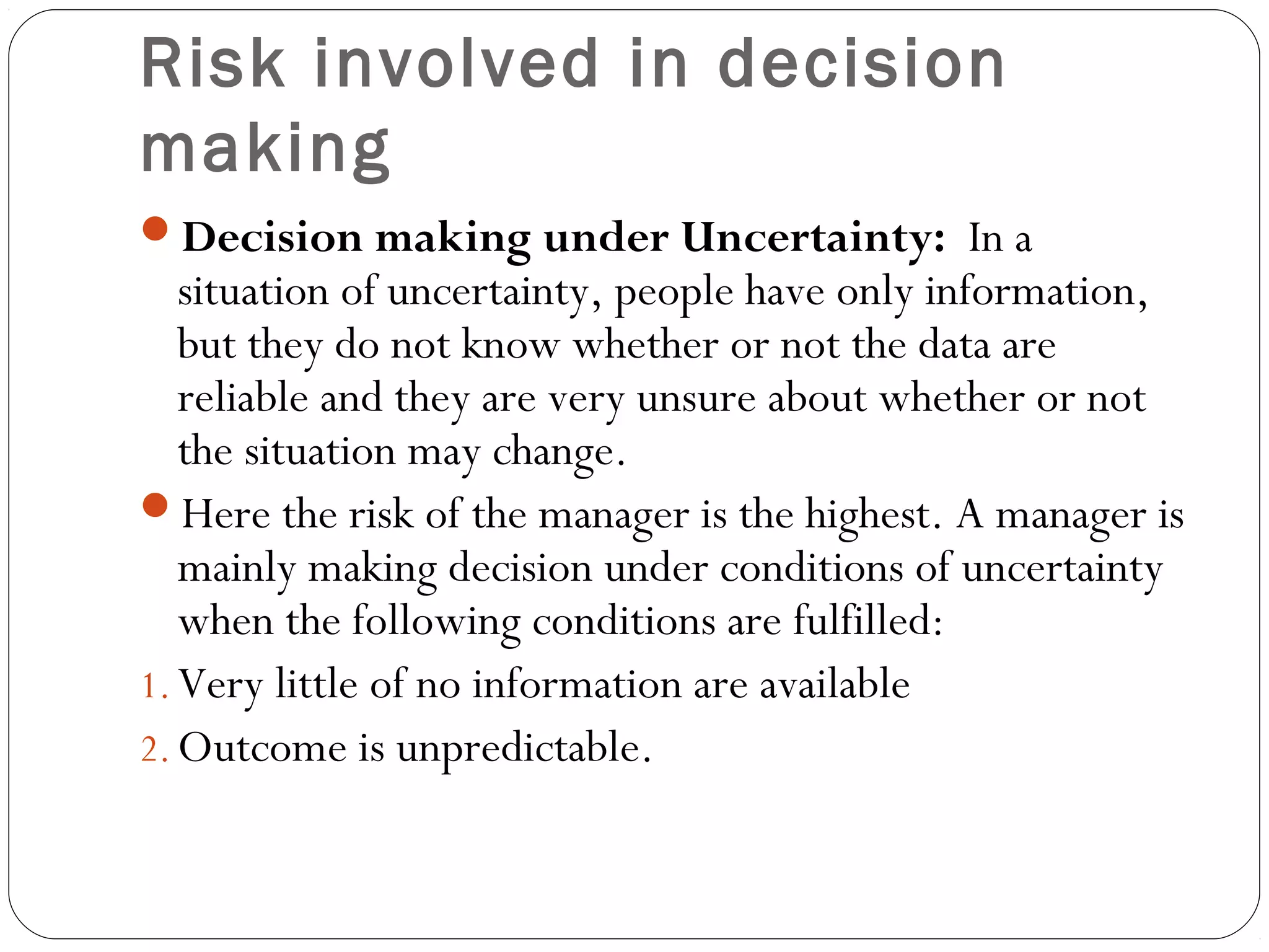 Risk involved in decision
making
Decision making under Uncertainty: In a
situation of uncertainty, people have only information,
but they do not know whether or not the data are
reliable and they are very unsure about whether or not
the situation may change.
Here the risk of the manager is the highest. A manager is
mainly making decision under conditions of uncertainty
when the following conditions are fulfilled:
1. Very little of no information are available
2. Outcome is unpredictable.
 