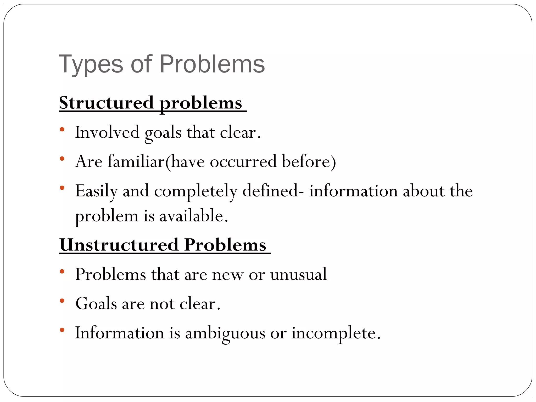 Types of Problems
Structured problems
• Involved goals that clear.
• Are familiar(have occurred before)
• Easily and completely defined- information about the
problem is available.
Unstructured Problems
• Problems that are new or unusual
• Goals are not clear.
• Information is ambiguous or incomplete.
 