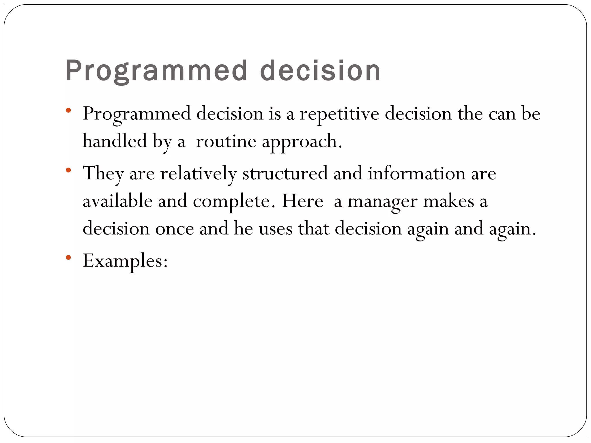 Programmed decision
• Programmed decision is a repetitive decision the can be
handled by a routine approach.
• They are relatively structured and information are
available and complete. Here a manager makes a
decision once and he uses that decision again and again.
• Examples:
 