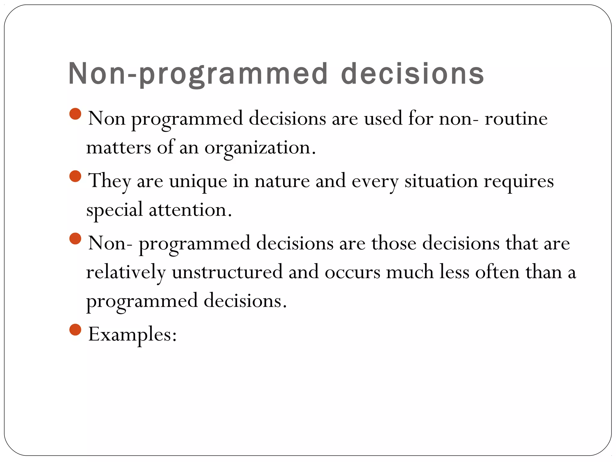 Non-programmed decisions
Non programmed decisions are used for non- routine
matters of an organization.
They are unique in nature and every situation requires
special attention.
Non- programmed decisions are those decisions that are
relatively unstructured and occurs much less often than a
programmed decisions.
Examples:
 