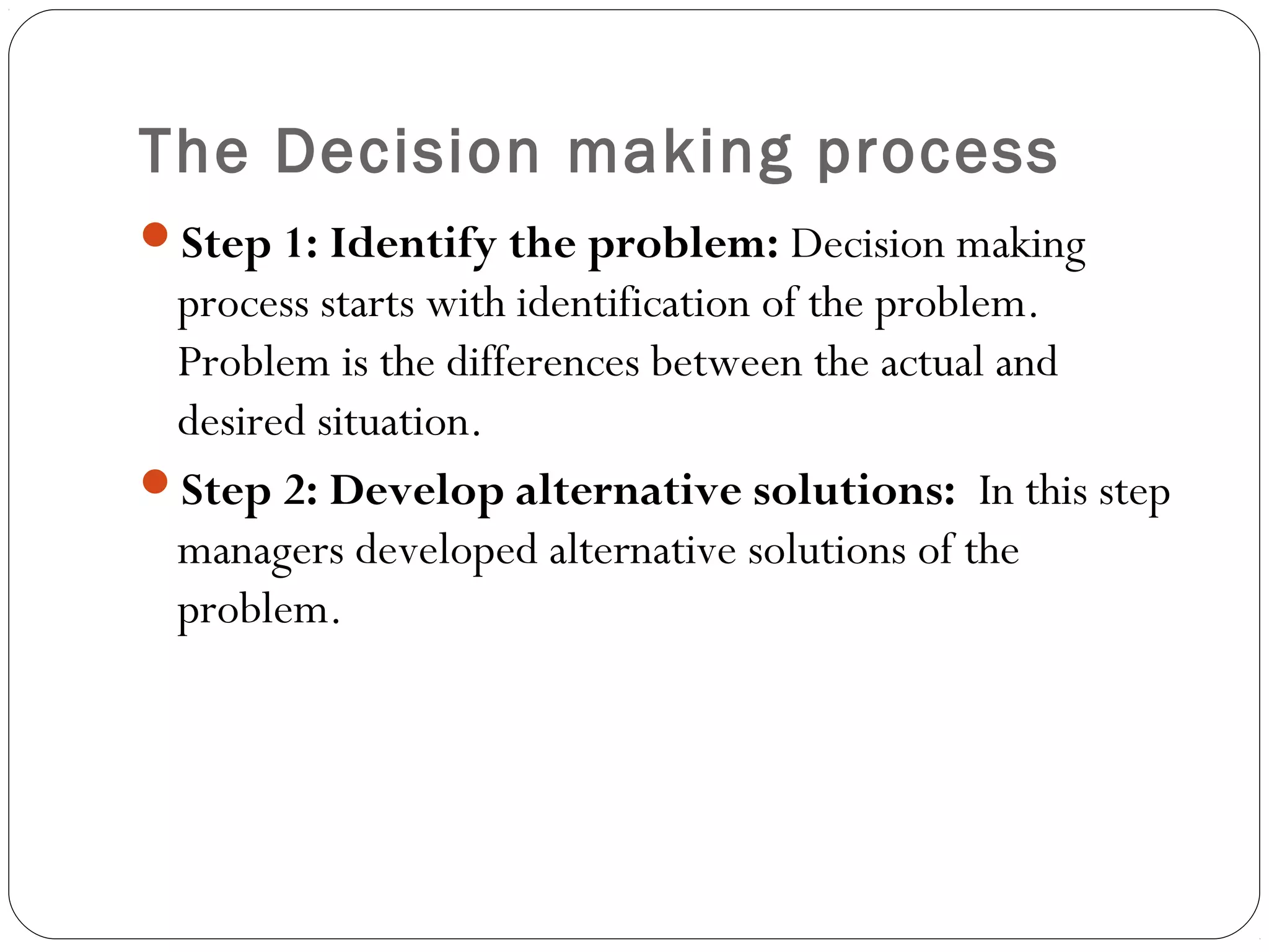 The Decision making process
Step 1: Identify the problem: Decision making
process starts with identification of the problem.
Problem is the differences between the actual and
desired situation.
Step 2: Develop alternative solutions: In this step
managers developed alternative solutions of the
problem.
 