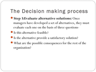 The Decision making process
Step 3:Evaluate alternative solutions: Once
managers have developed a set of alternatives, they must
evaluate each one on the basis of three questions-
Is this alternative feasible?
Is the alternative provide a satisfactory solution?
What are the possible consequences for the rest of the
organization?
 