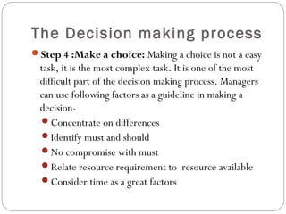 The Decision making process
Step 4 :Make a choice: Making a choice is not a easy
task, it is the most complex task. It is one of the most
difficult part of the decision making process. Managers
can use following factors as a guideline in making a
decision-
Concentrate on differences
Identify must and should
No compromise with must
Relate resource requirement to resource available
Consider time as a great factors
 