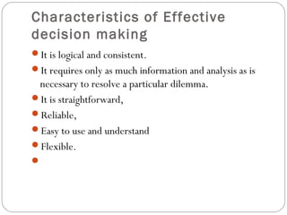 Characteristics of Effective
decision making
It is logical and consistent.
It requires only as much information and analysis as is
necessary to resolve a particular dilemma.
It is straightforward,
Reliable,
Easy to use and understand
Flexible.
 
 