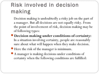 Risk involved in decision
making
Decision making is undoubtedly a risky job on the part of
a manager. But all decisions are not equally risky. From
the point of involvement of risk, decision making may be
of following types:
Decision making under conditions of certainty:
In a situation involving certainty, people are reasonably
sure about what will happen when they make decision.
Here the risk of the manager is minimum.
A manager is making decisions under conditions of
certainty when the following conditions are fulfilled:
 