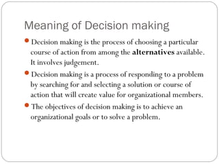Meaning of Decision making
Decision making is the process of choosing a particular
course of action from among the alternatives available.
It involves judgement.
Decision making is a process of responding to a problem
by searching for and selecting a solution or course of
action that will create value for organizational members.
The objectives of decision making is to achieve an
organizational goals or to solve a problem.
 