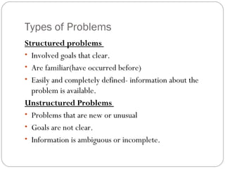 Types of Problems
Structured problems
• Involved goals that clear.
• Are familiar(have occurred before)
• Easily and completely defined- information about the
problem is available.
Unstructured Problems
• Problems that are new or unusual
• Goals are not clear.
• Information is ambiguous or incomplete.
 