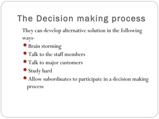 The Decision making process
They can develop alternative solution in the following
ways-
Brain storming
Talk to the staff members
Talk to major customers
Study hard
Allow subordinates to participate in a decision making
process
 