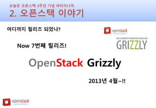 오늘은 오픈스택 3주년 기념 파티이니까
2. 오픈스택 이야기
어디까지 릴리즈 되었나?
Now 7번째 릴리즈!
OpenStack Grizzly
2013년 4월~!!
 