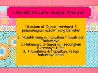1.Nasakh Al-Quran dengan Al-Quran.
Di dalam al-Quran, terdapat 3
pembahagian nasakh yang berlaku:
1. Nasakh yang di hapuskan tilawah dan
hukumnya
2.Hukumnya di hapuskan sedangkan
tilawahnya tidak.
3. Tilawahnya di hapuskan, tetapi
hukumnya kekal
 