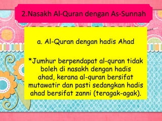 2.Nasakh Al-Quran dengan As-Sunnah
a. Al-Quran dengan hadis Ahad
*Jumhur berpendapat al-quran tidak
boleh di nasakh dengan hadis
ahad, kerana al-quran bersifat
mutawatir dan pasti sedangkan hadis
ahad bersifat zanni (teragak-agak).
 