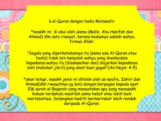 b.al-Quran dengan hadis Mutawatir
*nasakh ini di akui oleh ulama (Malik, Abu Hanifah dan
Ahmad) dlm satu riwayat, kerana keduanya adalah wahyu.
firman Allah:
"Segala yang diperkatakannya itu (sama ada Al-Quran atau
hadis) tidak lain hanyalah wahyu yang diwahyukan
kepadanya.wahyu itu (disampaikan dan) diajarkan kepadanya
oleh (malaikat jibril) yang amat kuat gagah"(An-Najm: 4-5)
*akan tetapi, nasakh jenis ini ditolak oleh as-syafie, Zahiri dan
Ahmad(dlm riwayatnya yg lain) dengan berpegan kepada ayat
106 surah al-Baqarah yang menyatakan apa yang menasakh
hukum terdahulu mestilah sama hebat atau lebih baik
martabatnya. Sedangkan hadith bermartabat lebih rendah
daripada Al-Quran.
 