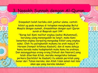 3. Nasakh Sunnah dengan Al-Quran.
Disepakati boleh berlaku oleh jumhur ulama. contoh:
kiblat yg pada mulanya di tetapkan menghadap Baitul
Maqdis dengan sunnah, dinasakhkan dengan ayat Quran
surah al-Baqarah ayat 144 :
"Kerap kali Kami melihat engkau (wahai Muhammad),
berulang-ulang menengadah ke langit, maka Kami
benarkan engkau berpaling mengadap kiblat yang engkau
sukai. Oleh itu palingkanlah mukamu ke arah masjid Al-
Haraam (tempat letaknya Kaabah); dan di mana sahaja
kamu berada maka hadapkanlah muka kamu ke arahnya.
Dan sesungguhnya orang-orang (Yahudi dan Nasrani) yang
telah diberikan Kitab, mereka mengetahui bahawa
perkara (berkiblat ke Kaabah) itu adalah perintah yang
benar dari Tuhan mereka; dan Allah tidak sekali-kali lalai
akan apa yang mereka lakukan."
 