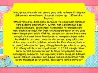 Kewajipan puasa pada hari asyura yang pada mulanya di tetapkan
oleh sunnah kemudiannya di nasakh dengan ayat 185 surah al
Baqarah:
"(Masa yang diwajibkan kamu berpuasa itu ialah) bulan Ramadan
yang padanya diturunkan Al-Quran, menjadi petunjuk bagi
sekalian manusia, dan menjadi keterangan-keterangan yang
menjelaskan petunjuk dan (menjelaskan) perbezaan antara yang
benar dengan yang salah. Oleh itu, sesiapa dari antara kamu yang
menyaksikan anak bulan Ramadan (atau mengetahuinya), maka
hendaklah ia berpuasa bulan itu; dan sesiapa yang sakit atau
dalam musafir maka (bolehlah ia berbuka, Kemudian wajiblah ia
berpuasa) sebanyak hari yang ditinggalkan itu pada hari-hari yang
lain. (Dengan ketetapan yang demikian itu) Allah menghendaki
kamu beroleh kemudahan, dan Ia tidak menghendaki kamu
menanggung kesukaran. Dan juga supaya kamu cukupkan bilangan
puasa (sebulan Ramadan), dan supaya kamu membesarkan Allah
kerana mendapat petunjukNya, dan supaya kamu bersyukur."
 