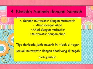 4. Nasakh Sunnah dengan Sunnah
•. Sunnah mutawatir dengan mutawatir
•. Ahad dengan ahad
•.Ahad dengan mutawtir
•.Mutawatir dengan ahad
Tiga daripada jenis nasakh ini tidak di tegah
kecuali mutawatir dengan ahad yang di tegah
oleh jumhur.
 
