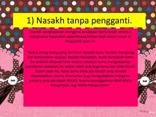 1) Nasakh tanpa pengganti.
Contoh: penghapusan mengenai kewajipan bersedekah sehelum
menghadap Rasulullah sepertimana firman Allah dalam surah al-
Mujadalah ayat 12:
"Wahai orang-orang yang beriman! Apabila kamu hendak mengadap
dan bertanyakan sesuatu kepada Rasulullah, maka hendaklah kamu
bersedekah (kepada fakir miskin) sebelum kamu mengadapnya;
(pemberian sedekah) itu adalah lebih baik bagi kamu dan lebih bersih.
Dalam pada itu, kalau kamu tidak ada benda yang hendak
disedekahkan, (kamu dibenarkan juga mengadapnya mengenai
perkara yang tak dapat dielak), kerana sesungguhnya Allah Maha
Pengampun, lagi Maha Mengasihani."
 