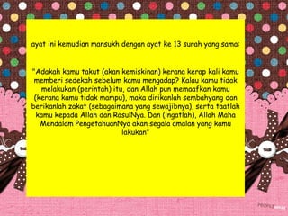 ayat ini kemudian mansukh dengan ayat ke 13 surah yang sama:
"Adakah kamu takut (akan kemiskinan) kerana kerap kali kamu
memberi sedekah sebelum kamu mengadap? Kalau kamu tidak
melakukan (perintah) itu, dan Allah pun memaafkan kamu
(kerana kamu tidak mampu), maka dirikanlah sembahyang dan
berikanlah zakat (sebagaimana yang sewajibnya), serta taatlah
kamu kepada Allah dan RasulNya. Dan (ingatlah), Allah Maha
Mendalam PengetahuanNya akan segala amalan yang kamu
lakukan"
 