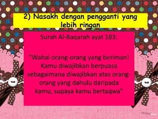 2) Nasakh dengan pengganti yang
lebih ringan
Surah Al-Baqarah ayat 183:
"Wahai orang-orang yang beriman!
Kamu diwajibkan berpuasa
sebagaimana diwajibkan atas orang-
orang yang dahulu daripada
kamu, supaya kamu bertaqwa"
 
