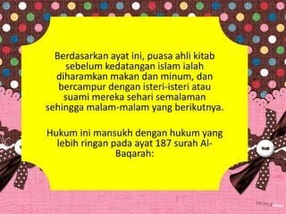 Berdasarkan ayat ini, puasa ahli kitab
sebelum kedatangan islam ialah
diharamkan makan dan minum, dan
bercampur dengan isteri-isteri atau
suami mereka sehari semalaman
sehingga malam-malam yang berikutnya.
Hukum ini mansukh dengan hukum yang
lebih ringan pada ayat 187 surah Al-
Baqarah:
 