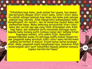 "Dihalalkan bagi kamu, pada malam hari puasa, bercampur
(bersetubuh) dengan isteri-isteri kamu. Isteri-isteri kamu
itu adalah sebagai pakaian bagi kamu dan kamu pula sebagai
pakaian bagi mereka. Allah mengetahui bahawasanya kamu
mengkhianati diri sendiri, lalu Ia menerima taubat kamu dan
memaafkan kamu. Maka sekarang setubuhilah isteri-isteri
kamu dan carilah apa-apa yang telah ditetapkan oleh Allah
bagi kamu; dan makanlah serta minumlah sehingga nyata
kepada kamu benang putih (cahaya siang) dari benang hitam
kegelapan malam), iaitu waktu fajar. Kemudian
sempurnakanlah puasa itu sehingga waktu malam (maghrib);
dan janganlah kamu setubuhi isteri-isteri kamu ketika kamu
sedang beriktikaf di masjid. Itulah batas-batas larangan
Allah, maka janganlah kamu menghampirinya. Demikian Allah
menerangkan ayat-ayat hukumNya kepada sekalian manusia
supaya mereka bertaqwa"
 