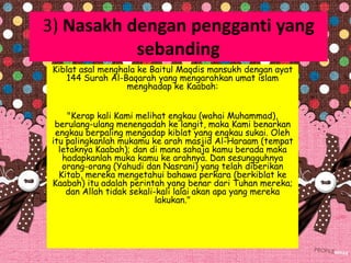 3) Nasakh dengan pengganti yang
sebanding
Kiblat asal menghala ke Baitul Maqdis mansukh dengan ayat
144 Surah Al-Baqarah yang mengarahkan umat islam
menghadap ke Kaabah:
"Kerap kali Kami melihat engkau (wahai Muhammad),
berulang-ulang menengadah ke langit, maka Kami benarkan
engkau berpaling mengadap kiblat yang engkau sukai. Oleh
itu palingkanlah mukamu ke arah masjid Al-Haraam (tempat
letaknya Kaabah); dan di mana sahaja kamu berada maka
hadapkanlah muka kamu ke arahnya. Dan sesungguhnya
orang-orang (Yahudi dan Nasrani) yang telah diberikan
Kitab, mereka mengetahui bahawa perkara (berkiblat ke
Kaabah) itu adalah perintah yang benar dari Tuhan mereka;
dan Allah tidak sekali-kali lalai akan apa yang mereka
lakukan."
 