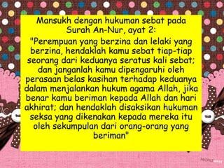 Mansukh dengan hukuman sebat pada
Surah An-Nur, ayat 2:
"Perempuan yang berzina dan lelaki yang
berzina, hendaklah kamu sebat tiap-tiap
seorang dari keduanya seratus kali sebat;
dan janganlah kamu dipengaruhi oleh
perasaan belas kasihan terhadap keduanya
dalam menjalankan hukum agama Allah, jika
benar kamu beriman kepada Allah dan hari
akhirat; dan hendaklah disaksikan hukuman
seksa yang dikenakan kepada mereka itu
oleh sekumpulan dari orang-orang yang
beriman"
 