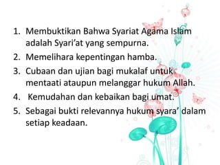 1. Membuktikan Bahwa Syariat Agama Islam
adalah Syari’at yang sempurna.
2. Memelihara kepentingan hamba.
3. Cubaan dan ujian bagi mukalaf untuk
mentaati ataupun melanggar hukum Allah.
4. Kemudahan dan kebaikan bagi umat.
5. Sebagai bukti relevannya hukum syara’ dalam
setiap keadaan.
 