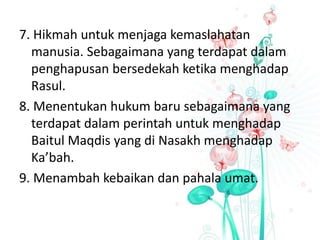 7. Hikmah untuk menjaga kemaslahatan
manusia. Sebagaimana yang terdapat dalam
penghapusan bersedekah ketika menghadap
Rasul.
8. Menentukan hukum baru sebagaimana yang
terdapat dalam perintah untuk menghadap
Baitul Maqdis yang di Nasakh menghadap
Ka’bah.
9. Menambah kebaikan dan pahala umat.
 