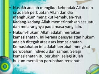 • Nasakh adalah mengikut kehendak Allah dan
ia adalah perbuatan Allah dan dia
menghukum mengikut kemahuan-Nya.
Kadang-kadang Allah memerintahkan sesuatu
dan melarangnya pada masa yang lain.
• Hukum-hukum Allah adalah meraikan
kemaslahatan. Ini kerana pensyariatan hukum
adalah ditegak atas asas kemaslahatan.
Kemaslahatan ini adalah berubah mengikut
perubahan individu dan zaman. Selagi
kemaslahatan itu berubah, selagi itulah
hukum meraikan perubahan tersebut.
 