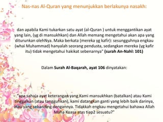 Nas-nas Al-Quran yang menunjukkan berlakunya nasakh:
dan apabila Kami tukarkan satu ayat (al-Quran ) untuk menggantikan ayat
yang lain, (yg di mansukhkan) dan Allah memang mengetahui akan apa yang
diturunkan olehNya. Maka berkata (mereka yg kafir): sesungguhnya engkau
(whai Muhammad) hanyalah seorang pendusta, sedangkan mereka (yg kafir
itu) tidak mengetahui hakikat sebenarnya" (surah An-Nahl: 101)
Dalam Surah Al-Baqarah, ayat 106 dinyatakan:
"apa sahaja ayat keterangan yang Kami mansukhkan (batalkan) atau Kami
tinggalkan (atau tangguhkan), kami datangkan ganti yang lebih baik darinya,
atau yang sebanding dengannya. Tidakkah engkau mengetahui bahawa Allah
Maha Kuasa atas tiap2 sesuatu?"
 
