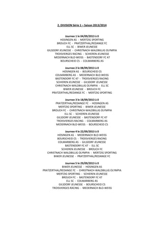 2. DIVISION Série 1 – Saison 2013/2014
Journee 1 le 04/09/2013 à 0
HOSINGEN AS - MERTZIG SPORTING
BROUCH FC - PRATZERTHAL/REDANGE FC
ELL SC - BIWER JEUNESSE
GILSDORF JEUNESSE - CHRISTNACH-WALDBILLIG OLYMPIA
TROISVIERGES RACING - SCHIEREN JEUNESSE
MEDERNACH BLO-WEISS - BASTENDORF FC 47
BOURSCHEID CS - COLMARBERG AS
Journee 2 le 08/09/2013 à 0
HOSINGEN AS - BOURSCHEID CS
COLMARBERG AS - MEDERNACH BLO-WEISS
BASTENDORF FC 47 - TROISVIERGES RACING
SCHIEREN JEUNESSE - GILSDORF JEUNESSE
CHRISTNACH-WALDBILLIG OLYMPIA - ELL SC
BIWER JEUNESSE - BROUCH FC
PRATZERTHAL/REDANGE FC - MERTZIG SPORTING
Journee 3 le 18/09/2013 à 0
PRATZERTHAL/REDANGE FC - HOSINGEN AS
MERTZIG SPORTING - BIWER JEUNESSE
BROUCH FC - CHRISTNACH-WALDBILLIG OLYMPIA
ELL SC - SCHIEREN JEUNESSE
GILSDORF JEUNESSE - BASTENDORF FC 47
TROISVIERGES RACING - COLMARBERG AS
MEDERNACH BLO-WEISS - BOURSCHEID CS
Journee 4 le 22/09/2013 à 0
HOSINGEN AS - MEDERNACH BLO-WEISS
BOURSCHEID CS - TROISVIERGES RACING
COLMARBERG AS - GILSDORF JEUNESSE
BASTENDORF FC 47 - ELL SC
SCHIEREN JEUNESSE - BROUCH FC
CHRISTNACH-WALDBILLIG OLYMPIA - MERTZIG SPORTING
BIWER JEUNESSE - PRATZERTHAL/REDANGE FC
Journee 5 le 29/09/2013 à 0
BIWER JEUNESSE - HOSINGEN AS
PRATZERTHAL/REDANGE FC - CHRISTNACH-WALDBILLIG OLYMPIA
MERTZIG SPORTING - SCHIEREN JEUNESSE
BROUCH FC - BASTENDORF FC 47
ELL SC - COLMARBERG AS
GILSDORF JEUNESSE - BOURSCHEID CS
TROISVIERGES RACING - MEDERNACH BLO-WEISS
 