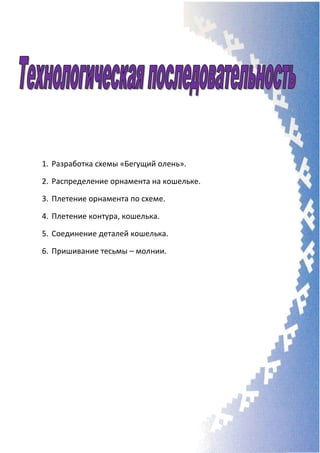 1. Разработка схемы «Бегущий олень».
2. Распределение орнамента на кошельке.
3. Плетение орнамента по схеме.
4. Плетение контура, кошелька.
5. Соединение деталей кошелька.
6. Пришивание тесьмы – молнии.
 