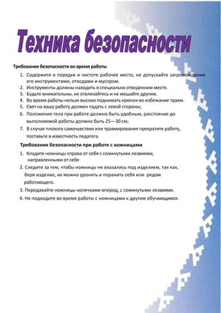 Требования безопасности во время работы
1. Содержите в порядке и чистоте рабочее место, не допускайте загромождения
его инструментами, отходами и мусором.
2. Инструменты должны находить в специально отведенном месте.
3. Будьте внимательны, не отвлекайтесь и не мешайте другим.
4. Во время работы нельзя высоко поднимать крючок во избежание травм.
5. Свет на вашу работу должен падать с левой стороны;
6. Положение тела при работе должно быть удобным, расстояние до
выполняемой работы должно быть 25—30 см;
7. В случае плохого самочувствия или травмирования прекратите работу,
поставьте в известность педагога.
Требования безопасности при работе с ножницами
1. Кладите ножницы справа от себя с сомкнутыми лезвиями,
направленными от себя
2. Следите за тем, чтобы ножницы не оказались под изделием, так как,
беря изделие, их можно уронить и поранить себя или рядом
работающего.
3. Передавайте ножницы колечками вперед, с сомкнутыми лезвиями.
4. Не подходите во время работы с ножницами к другим обучающимся.
 