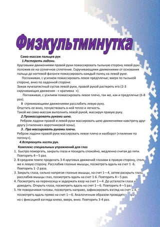 Само-массаж пальцев рук
1.Растереть ладони.
Круговыми движениями правой руки помассировать тыльную сторону левой руки,
положив ее на солнечное сплетение. Скручивающими движениями от основания
пальца до ногтевой фаланги помассировать каждый палец на левой руке.
Поглаживая, с усилием помассировать левое предплечье; вверх по тыльной
стороне, вниз по ладонной стороне.
Зажав лучезапястный сустав левой руки, правой рукой растереть его (2-3
скручивающих движения - « крапивка »).
Поглаживая, с усилием помассировать левое плечо, так же, как и предплечье (6-8
раз).
В стряхивающими движениями расслабить левую руку.
Опустить ее вниз, почувствовать в ней тепло и легкость.
Такой же само-массаж выполнить левой рукой, массируя правую руку.
2.Промассировать руками шею.
Ребром ладони правой и левой руки массировать шею движениями навстречу друг
другу («пиление» воротниковой зоны).
3 . Про массировать руками плечи.
Ребром ладони правой руки массировать левое плечо и наоборот («пиление по
погону»).
4.Встряхнуть кисти рук.
Комплекс специальных упражнений для глаз
1. Быстро поморгать, закрыть глаза и посидеть спокойно, медленно считая до пяти.
Повторить 4—5 раз.
2. В среднем темпе проделать 3-4 круговых движений глазами в правую сторону, столько
же в левую сторону. Расслабив глазные мышцы, посмотреть вдаль на счет 1 -6.
Повторить 1 -2 раза.
3. Закрыть глаза, сильно напрягая глазные мышцы, на счет 1—4, затем раскрыть глаза,
расслабив мышцы глаз, посмотреть вдаль на счет 1-6. Повторить 4—5 раз.
4. Посмотреть на переносицу и задержать взор на счет 1—4. До усталости глаза не
доводить. Открыть глаза, посмотреть вдаль на счет 1—6. Повторить 4—5 раз.
5. Не поворачивая головы, посмотреть направо, зафиксировать взгляд на счет 1-4, затем
посмотреть вдаль прямо на счет 1—6. Аналогичным образом проводятся упражнения,
но с фиксацией взгляда влево, вверх, вниз. Повторить 3-4 раз.
 