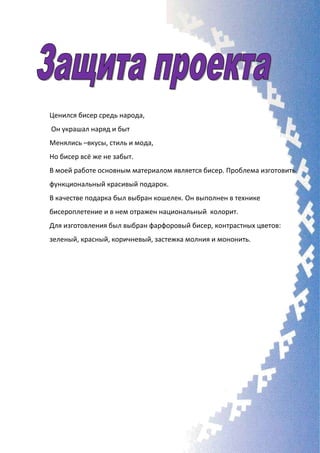 Ценился бисер средь народа,
Он украшал наряд и быт
Менялись –вкусы, стиль и мода,
Но бисер всё же не забыт.
В моей работе основным материалом является бисер. Проблема изготовить
функциональный красивый подарок.
В качестве подарка был выбран кошелек. Он выполнен в технике
бисероплетение и в нем отражен национальный колорит.
Для изготовления был выбран фарфоровый бисер, контрастных цветов:
зеленый, красный, коричневый, застежка молния и мононить.
 