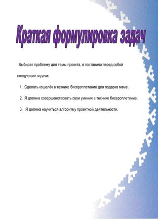 Выбирая проблему для темы проекта, я поставила перед собой
следующие задачи:
1. Сделать кошелѐк в технике бисероплетение для подарка маме.
2. Я должна совершенствовать свои умения в технике бисероплетение.
3. Я должна научиться алгоритму проектной деятельности.
 