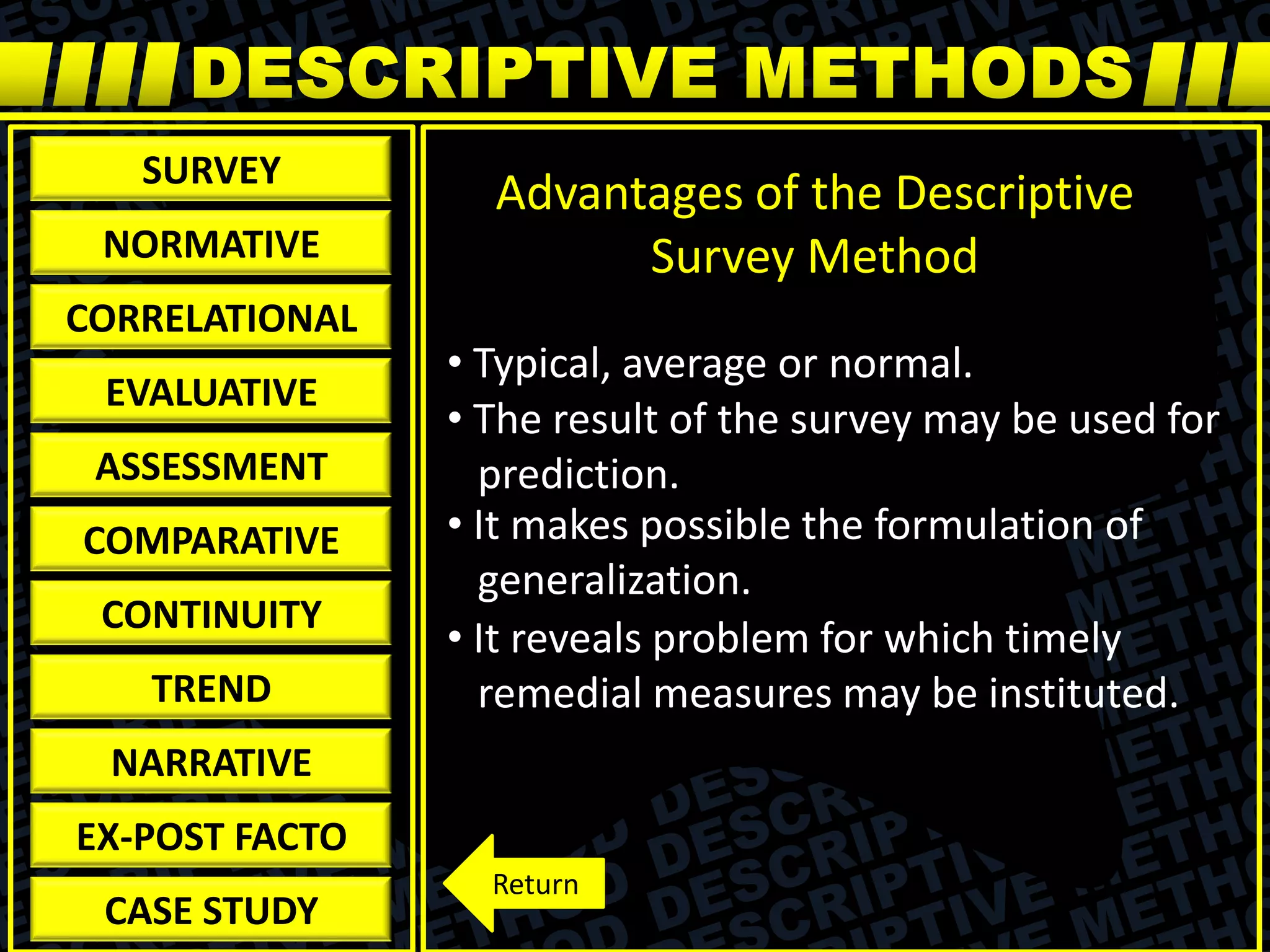 SURVEY
NORMATIVE
CORRELATIONAL
EVALUATIVE
ASSESSMENT
COMPARATIVE
CONTINUITY
TREND
NARRATIVE
EX-POST FACTO
CASE STUDY
Advantages of the Descriptive
Survey Method
• Typical, average or normal.
• The result of the survey may be used for
prediction.
• It makes possible the formulation of
generalization.
• It reveals problem for which timely
remedial measures may be instituted.
Return
 