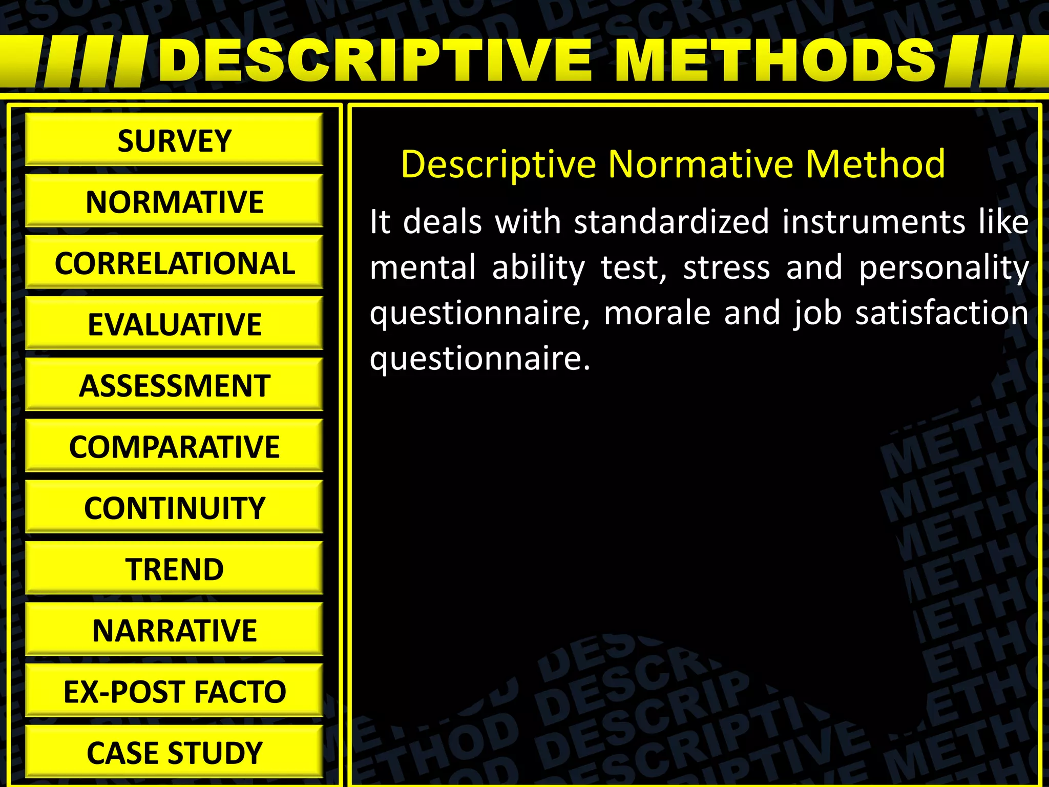 It deals with standardized instruments like
mental ability test, stress and personality
questionnaire, morale and job satisfaction
questionnaire.
Descriptive Normative Method
SURVEY
NORMATIVE
CORRELATIONAL
EVALUATIVE
ASSESSMENT
COMPARATIVE
CONTINUITY
TREND
NARRATIVE
EX-POST FACTO
CASE STUDY
 